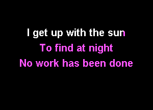 I get up with the sun
To find at night

No work has been done