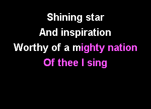 Shining star
And inspiration
Worthy of a mighty nation

Of thee I sing