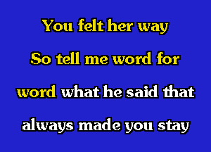 You felt her way
So tell me word for
word what he said that

always made you stay