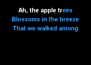 Ah, the apple trees
Blossoms in the breeze
That we walked among