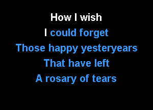 How I wish
I could forget
Those happy yesteryears

That have left
A rosary of tears