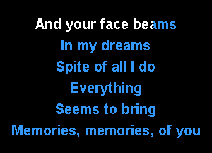 And your face beams

In my dreams
Spite of all I do

Everything
Seems to bring
Memories, memories, of you