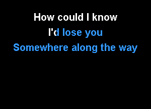 How could I know
I'd lose you
Somewhere along the way