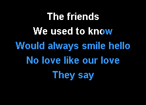 Thef ends
We used to know
Would always smile hello

No love like our love
They say