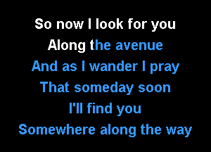 So now I look for you
Along the avenue
And as I wander I pray

That someday soon
I'll find you
Somewhere along the way