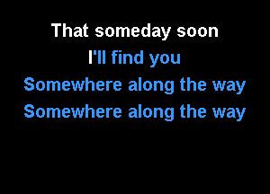 That someday soon
I'll find you
Somewhere along the way

Somewhere along the way