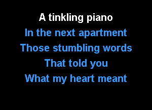 A tinkling piano
In the next apartment
Those stumbling words

That told you
What my heart meant