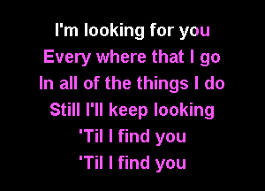 I'm looking for you
Every where that I go
In all of the things I do

Still I'll keep looking
'Til I find you
T I find you