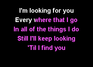 I'm looking for you
Every where that I go
In all of the things I do

Still I'll keep looking
'Til I find you