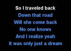 So I traveled back
Down that road
Will she come back

No one knows
And I realize yeah
It was onlyjust a dream