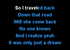 So I traveled back
Down that road
Will she come back

No one knows
And I realize yeah
It was onlyjust a dream