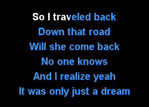 So I traveled back
Down that road
Will she come back

No one knows
And I realize yeah
It was onlyjust a dream