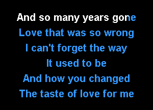 And so many years gone
Love that was so wrong
I can't forget the way
It used to be
And how you changed
The taste of love for me