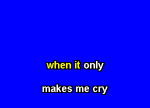 when it only

makes me cry