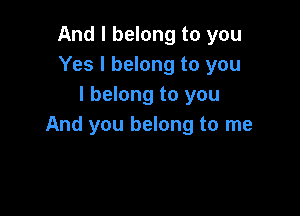 And I belong to you
Yes I belong to you
I belong to you

And you belong to me