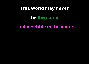 This world may never

be the same

Just a pebble in the water