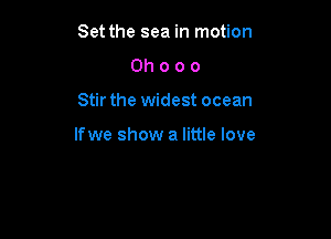 Set the sea in motion
Oh o o 0

Stir the widest ocean

lfwe show a little love