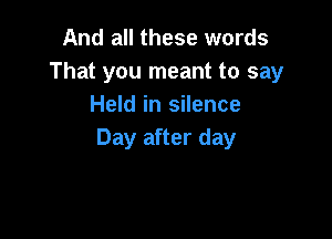 And all these words
That you meant to say
Held in silence

Day after day
