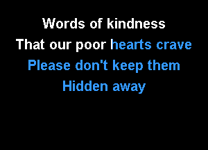 Words of kindness
That our poor hearts crave
Please don't keep them

Hidden away