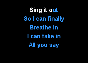 Sing it out
So I can finally
Breathe in

I can take in
All you say