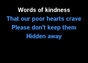 Words of kindness
That our poor hearts crave
Please don't keep them

Hidden away