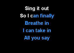 Sing it out
So I can finally
Breathe in

I can take in
All you say