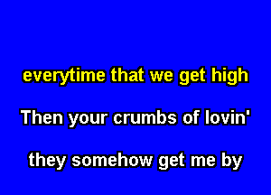 everytime that we get high

Then your crumbs of lovin'

they somehow get me by