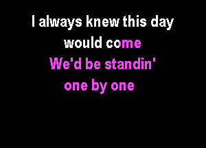 I always knew this day

would come
We'd be standin'

one by one