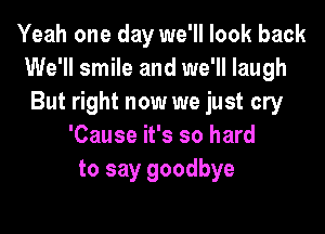 Yeah one day we'll look back
We'll smile and we'll laugh
But right now we just cry
'Cause it's so hard
to say goodbye