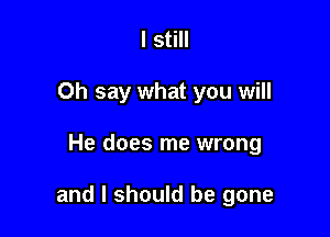 I still
Oh say what you will

He does me wrong

and I should be gone