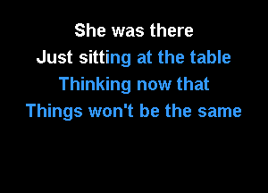 She was there
Just sitting at the table
Thinking now that

Things won't be the same