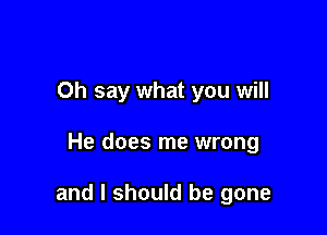 Oh say what you will

He does me wrong

and I should be gone