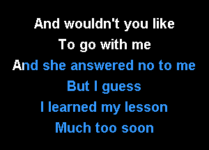 And wouldn't you like
To go with me
And she answered no to me

But I guess
I learned my lesson
Much too soon