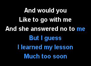 And would you
Like to go with me
And she answered no to me

But I guess
I learned my lesson
Much too soon