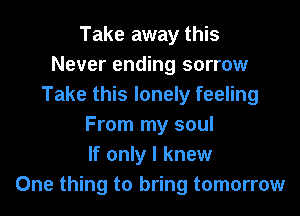 Take away this
Never ending sorrow
Take this lonely feeling

From my soul
If only I knew
One thing to bring tomorrow