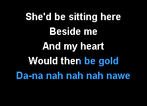 She'd be sitting here
Beside me
And my heart

Would then be gold
Da-na nah nah nah nawe