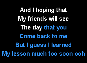 And I hoping that
My friends will see
The day that you

Come back to me
But I guess I learned
My lesson much too soon ooh
