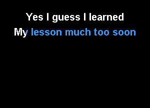 Yes I guess I learned
My lesson much too soon