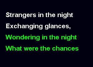 Strangers in the night
Exchanging glances,
Wondering in the night

What were the chances