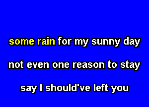 some rain for my sunny day

not even one reason to stay

say I should've left you