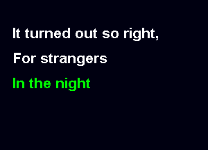 It turned out so right,

For strangers

In the night