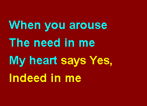 When you arouse
The need in me

My heart says Yes,
Indeed in me