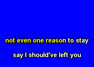 not even one reason to stay

say I should've left you