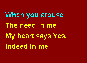 When you arouse
The need in me

My heart says Yes,
Indeed in me