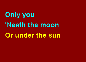 Only you
'Neath the moon

Or under the sun