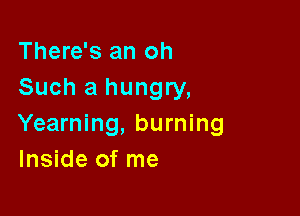 There's an oh
Such a hungry,

Yearning, burning
Inside of me