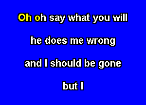 Oh oh say what you will

he does me wrong

and I should be gone

but I