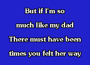 But if I'm so
much like my dad
There must have been

times you felt her way