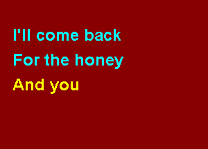 I'll come back
For the honey

And you