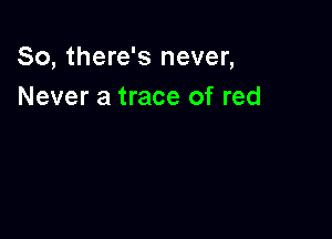 So, there's never,
Never a trace of red
